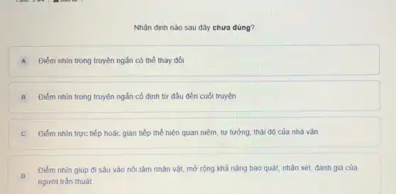 Nhận định nào sau đây chưa đúng?
A Điểm nhìn trong truyện ngắn có thể thay đổi
B Điểm nhìn trong truyện ngắn cố định từ đầu đến cuối truyện
C Điểm nhìn trực tiếp hoặc gián tiếp thể hiện quan niệm, tư tưởng, thái độ của nhà vǎn.
D
Điểm nhìn giúp đi sâu vào nội tâm nhân vật, mở rộng khả nǎng bao quát.nhận xét, đánh giá của
người trần thuật