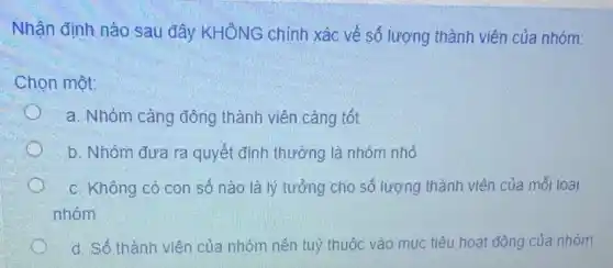 Nhận định nào sau đây KHÔNG chính xác về số lượng thành viên của nhóm:
Chọn một:
a. Nhóm càng đông thành viên càng tốt
b. Nhóm đưa ra quyết định thường là nhóm nhỏ
c. Không có con số nào là lý tưởng cho số lượng thành viên của mỗi loại
nhóm
d. Số thành viên của nhóm nên tuỳ thuộc vào mục tiêu hoạt động của nhóm