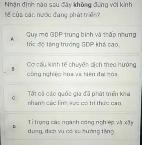 Nhận định nào sau đây không đúng với kinh
tế của các nước đang phát triển?
A
Quy mô GDP trung bình và thấp nhưng
tốc độ tǎng trưởng GDP khá cao.
B
Cơ cấu kinh tế chuyển dịch theo hướng
công nghiệp hóa và hiện đại hóa.
Tất cả các quốc gia đã phát triển khá
C
nhanh các lĩnh vực có tri thức cao.
D
Tỉ trọng các ngành công nghiệp và xây