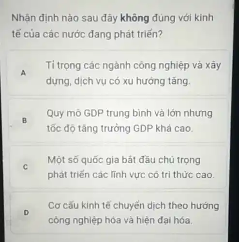 Nhận định nào sau đây không đúng với kinh
tế của các nước đang phát triển?
A
Tỉ trọng các ngành công nghiệp và xây
dựng, dịch vụ có xu hướng tǎng.
B
Quy mô GDP trung bình và lớn nhưng
tốc độ tǎng trưởng GDP khá cao.
C
Một số quốc gia bắt đầu chú trọng
phát triển các lĩnh vực có tri thức cao.
D
Cơ cấu kinh tế chuyển dịch theo hướng