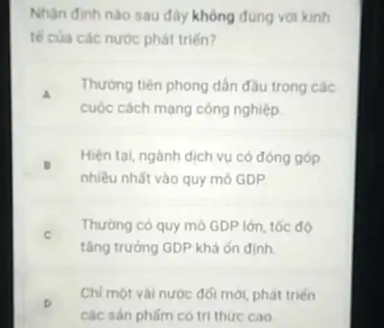 Nhận định nào sau đây không đúng với kinh
tế của các nước phát trién?
a
Thường tiên phong dân đầu trong các
cuộc cách mạng công nghiệp
B
Hiện tại, ngành dịch vụ có đóng góp
.
nhiều nhất vào quy mô GDP
C
Thường có quy mô GDP lớn, tốc độ
tǎng trưởng GDP khá ổn dinh
D
Chi một vài nước đối mới, phát triển
các sản phấm có tri thức cao