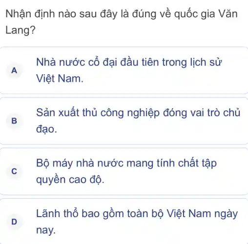 Nhận định nào sau đây là đúng về quốc gia Vǎn
Lang?
A
Nhà nước cố đại đâu tiên trong lịch sử
Việt Nam.
B
Sản xuất thủ công nghiệp đóng vai trò chủ
đạo.
C
Bộ máy nhà nước mang tính chất tập
quyền cao độ.
Lãnh thổ bao gồm toàn bộ Việt Nam ngày