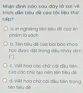 Nhận định nào sau đây là sai về
trích dẫn tiêu đề của tài liệu thứ
cấp?
a. In nghiêng tên tiêu đề của ấn
phẩm là sách
b. Tên tiêu dề của bài báo khoa
học được đặt trong dấu nháy đơn
('')
c. Viết hoa các chữ cái đầu tiên
của các chữ tạo nên tên tiêu đề
d. Viết hoa chữ cái đầu tiên trong
tên tiêu đề