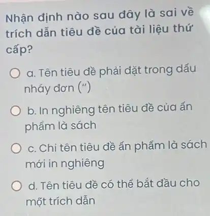 Nhận định nào sau đây là sai về
trích dẫn tiêu đề của tài liệu thứ
cấp?
a. Tên tiêu đề phải đặt trong dấu
nháy đơn ('')
b. In nghiêng tên tiêu đề của ấn
phẩm là sách
c. Chỉ tên tiêu đề ấn phẩm là sách
mới in nghiêng
d. Tên tiêu đề có thể bắt đầu cho
một trích dẫn