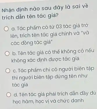 Nhận định nào sau đây là sai về
trích dẫn tên tác giả?
a. Tác phẩm có từ 03 tác giả trở
lên, trích tên tác giả chính và "và
các đồng tác giả"
b. Tên tác giả có thể không có nếu
không xác định dược tác giả
c. Tác phẩm chi có người biên tập
thì người biên tập đứng tên như
tác giả
d. Tên tác giả phải trích dẫn đầy đủ
học hàm, học vị và chức danh