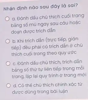 Nhận định nào sau đây là sai?
a. Đánh dấu chú thích cuối trang
bằng số mũ ngay sau cáu hoặc
đoạn được trích dẫn
b. Khi trích dắn (trực tiếp, gián
tiếp) đều phải có trích dẫn ở chú
thích cuối trang theo quy ước
c. Đánh dấu chú thích, trích dẫn
bằng số thứ tự liên tiếp trong mỗi
trang, lặp lại quy trình ở trang mới
d. Có thế chú thích chính xác từ
được dùng trong bài luận