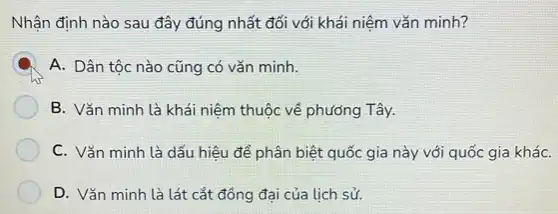 Nhận định nào sau đây đúng nhất đối với khái niệm vǎn minh?
A. Dân tộc nào cũng có vǎn minh.
B. Vǎn minh là khái niệm thuộc về phương Tây.
C. Vǎn minh là dấu hiệu để phân biệt quốc gia này với quốc gia kháC.
D. Vǎn minh là lát cắt đồng đại của lịch sử.