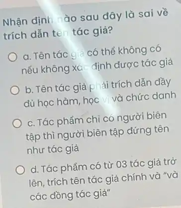 Nhận định ào sau đây là sai về
trích dẫn ten tác giả?
a. Tên tác giả có thể không có
nếu không xác định được tác giả
b. Tên tác giả phải trích dẫn đầy
đủ học hàm, học và chức danh
c. Tác phẩm chi có người biên
tập thì người biên tập đứng tên
như tác giả
d. Tác phẩm có từ 03 tác giả trở
lên, trích tên tác giả chính và "và
các đồng tác giả"