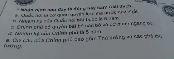 Nhận định sau đây là đúng hay sai? Giải thích.
a. Quốc hội là cơ quan quyền lực nhà nước duy nhất.
b. Nhiệm kỳ của Quốc hội bắt buộc là 5 nǎm.
c. Chính phủ có quyền bãi bỏ các bộ và cơ quan ngang bộ.
d. Nhiệm kỳ của Chính phủ là 5 nǎm.
e. Cơ cấu của Chính phủ bao gồm Thủ tướng và các phó thủ
tướng.