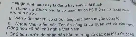 Nhận định sau đây là đúng hay sai Giải thích.
f. Thanh tra Chính phủ là cơ quan thuộc hệ thống cơ quan quyền
lực nhà nước.
g. Viện kiểm sát chỉ có chức nǎng thực hành quyền công tố.
h. Ngoài Viện kiểm sát, Tòa án cũng là Cơ quan xét xử của nước
Cộng hòa xã hội chủ nghĩa Việt Nam.
i. Chủ tịch nước do nhân dân bầu ra trong số các đại biểu Quốc hội