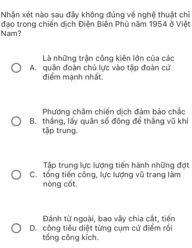 Nhân xét nào sau đây không đúng về nghệ thuật chỉ
đạo trong chiến dịch Điện Biên Phủ nǎm 1954 ở Việt
Nam?
Là những trận công kiên lớn của các
A. quân đoàn chủ lực vào tập đoàn cứ
điểm manh nhất.
Phương châm chiến dịch đảm bảo chắc
B. thắng, lấy quân số đông để thẳng vũ khí
tập trung.
Tập trung lực lượng tiến hành những đớt
C. tổng tiền công, lực lượng vũ trang làm
nòng cột.
Đánh từ ngoài , bao vây chia cắt , tiến
D. công tiêu diệt từng cụm cứ điểm rồi
tổng công kích.