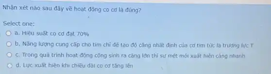 Nhận xét nào sau đây về hoạt động co cơ là đúng ?
Select one:
a. Hiệu suất co cơ đạt 70% 
b. Nǎng lượng cung cấp cho tim chỉ đế tạo độ cǎng nhất định của cơ tim tức là trưởng lưc T
c. Trong quá trình hoạt động công sinh ra càng lớn thì sự mệt mỏi xuất hiện càng nhanh
d. Lực xuất hiện khi chiều dài co cơ tǎng lên