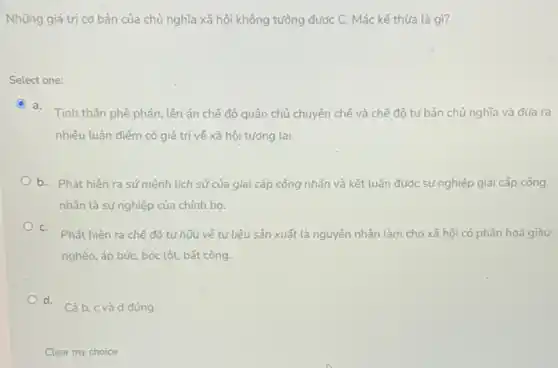 Những giá trị cơ bản của chủ nghĩa xã hội không tưởng được C. Mác kế thừa là gì?
Select one:
C a.
Tinh thần phê phán . lên án chế độ quân chủ chuyên chế và chế độ tứ bản chủ nghĩa và đưa ra
nhiêu luận điểm có giá trị về xã hội tương lai.
b. Phát hiện ra sứ mệnh lịch sử của giai cấp công nhân và kết luận được sự nghiệp giai cấp công
nhân là sự nghiệp của chính họ.
C.
Phát hiện ra chế độ tứ hữu về tư liệu sản xuất là nguyên nhân làm cho xã hội có phân hoá giàu
nghèo, áp bức, bóc lột bất công.
d.
Cả b, c và d đúng
Clear my choice