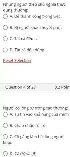 Những người theo chủ nghĩa thực
dụng thường:
A. Dễ thành công trong việc
B. Bị người khác thuyết phục
C. Tất cả đều sai
D. Tất cả đều đúng
Question 4 of 27
Người có lòng tự trọng cao thường:
) A. Tự tin vào khả nǎng của mình
B. Chấp nhân rủi ro
C. Cố gắng làm hài lòng người
khác
D. Cả (A) và (B)