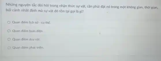 Những nguyên tắc đòi hỏi trong nhận thức sự vật, cần phải đặt nó trong một không gian, thời gian,
bối cảnh nhất định mà sự vật đó tồn tại gọi là gì?
Quan điếm lịch sử - cu thể
Quan điếm toàn diện.
Quan điểm duy vật.
Quan điểm phát triến