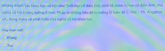 Những thành tựu khoa học xã hội như:Triết học cổ điển Đức, kinh tế chính trị học cổ điển Anh chủ
nghĩa xã hội không tưởng ở Anh, Pháp là những tiền để tư tưởng lý luận để C. Mác-Ph Angghen
xây dựng dựng và phát triển chủ nghĩa xã hội khoa họC.
Hãy chọn một:
Đúng
OSai