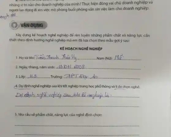 những vị trí nào cho doanh nghiệp của mình? Thực hiện đóng vai chủ doanh nghiệp và
người lao động đi xin việc mô phỏng buổi phỏng vấn xin việc làm cho doanh nghiệp.
VÂN DUNG
Xây dựng kế hoạch nghề nghiệp để rèn luyện những phẩm chất và nǎng lực cần
thiết theo định hướng nghề nghiệp mà em đã lựa chọn theo mẫu gợi ý sau:
KẾ HOẠCH NGHÊ NGHIỆP
1. Họ và tên: __ ........ ....Nam (Nữ): __
Ngày, tháng, nǎm sinh: __
3. Lớp: __ Trường: __
(4. Dự định nghề nghiệp sau khi tốt nghiệp trung học phổ thông và líd 0 chọn nghề:
__
nghiệp...sau
5. Yêu cầu về phẩm chất, nǎng lực của nghề định chọn:
__