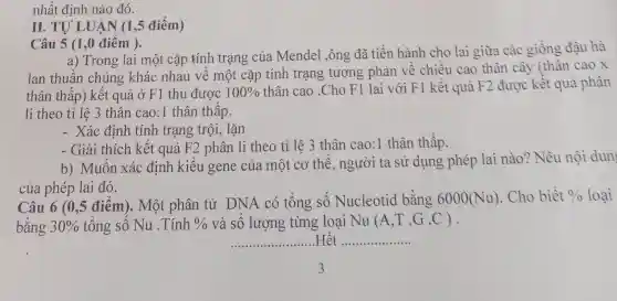 nhất định nào đó.
II. TU LUA N (1,5 điểm)
Câu 5 (1 ,0 điểm ).
a) Trong lai một cặp tính trạng của Mendel ,ông đã tiến hành cho lai giữa các giống đậu hà
lan thuân chủng khác nhau vê một cặp tính trạng tương phản về chiều cao thân cây (thân cao x
thân thấp) kết quả ở F1 thu được 100% 
thân cao .Cho F1 lai với F1 kết quả F2 được kết quả phân
li theo tỉ lệ 3 thân cao:1 thân thấp.
- Xác định tính trạng trội, lặn
- Giải thích kết quả F2 phân li theo tỉ lệ 3 thân cao:1 thân thấp.
b) Muôn xác định kiêu gene của một cơ thê , người ta sử dụng phép lai nào? Nêu nội dun
của phép lai đó.
Câu 6 (0,5 điểm). Một phân tử DNA có tông sô Nucleotid bằng 6000(Nu) Cho biết 0/0 loại
bằng 30%  tổng sô Nu .Tính 0/0 và số lượng từng loại Nu (A,T,G,C)