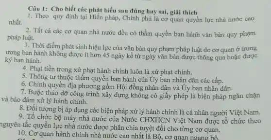 nhất.
1. Theo quy định tại Hiến pháp , Chính phủ là cơ quan quyền lực nhà nước cao
Câu 1: Cho biết các phát biểu sau đúng hay sai, giải thích
2. Tất cả các cơ quan nhà nước đều có thẩm quyền ban hành vǎn bản quy phạm
pháp luật.
3. Thời điểm phát sinh hiệu lực của vǎn bản quy phạm pháp luật do cơ quan ở trung
ương ban hành không được ít hơn 45 ngày kể từ ngày vǎn bản được thông qua hoặc được
ký ban hành.
4. Phạt tiền trong xử phạt hành chính luôn là xử phạt chính.
5. Thông tư thuộc thấm quyên ban hành của Uy ban nhân dân các cấp.
7. Buộc tháo dỡ công trình xây dựng không có giấy phép là biện pháp ngǎn chǎn
và bảo đảm xử lý hành chính.
6. Chính quyền địa phương gôm Hội đồng nhân dân và Uy ban nhân dân.
8. Đối tượng bị áp dụng các biện pháp xử lý hành chính là cá nhân người Việt Nam.
9. Tổ chức bộ máy nhà nước của Nước CHXHCN Việt Nam được tổ chức theo
nguyên tắc quyên lực nhà nước được phân chia tuyệt đôi cho từng cơ quan.
10. Cơ quan hành chính nhà nước cao nhất là Bộ, cơ quan ngang bô.