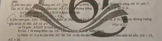 nhật.
(2. Cho tam giác ABB C. đường cao AH. Gọi yang điểm cứ	là điểm đối xứng với H qua I.
Gọi M,N lần lượt là trung điểm của Hđ,CE Câ đường thẳng A. Al cát liên tại G ,K.
a) Chứng minhitứ giác A H CE là Aình chữ hhật.
b) Chưng minh MG=GK=KE
3. Cho tam giác ABC vường Hai điểm M thuộc cạnh huyền ) Gọi D và E là chân các đường vuông
góc kẻ từ M đến AB và AC.
a) Tứ giác AD ME là hình gì?Vì sao2
b) Gọi I là trung điểm của DE . Chứng Trinh Ag đạng thẳng hàng.
c) Điểm M ở vị trí nào trên BC thì DE có độ dài nhỏ mất?dư nhỏ nhất đó nếu AB=15