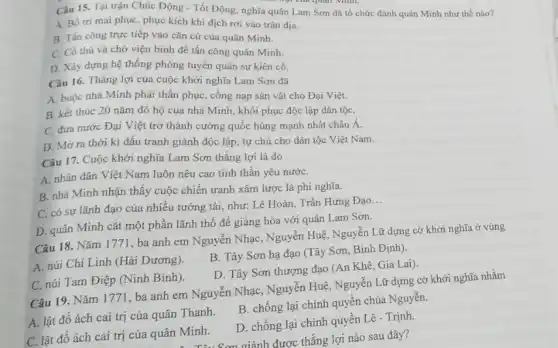 nội của quan Minh.
Câu 15. Tại trận Chúc Động - Tốt Động, nghĩa quân Lam Sơn đã tổ chức đánh quân Minh như thế nào?
A. Bố tri mai phục phục kích khi địch rơi vào trận địa.
B. Tân công trực tiếp vào cǎn cứ của quân Minh.
C. Có thủ và chờ viện binh để tấn công quân Minh.
D. Xây dựng hệ thống phòng tuyến quân sự kiên cố.
Câu 16. Thắng lợi của cuộc khởi nghĩa Lam Sơn đã
A. buộc nhà Minh phải thần phục, cống nạp sản vật cho Đại Việt.
B. kết thúc 20 nǎm đô hộ của nhà Minh, khôi phục độc lập dân tộC.
C. đưa nước Đại Việt trở thành cường quốc hùng mạnh nhất châu Á.
D. Mở ra thời kì đấu tranh giành độc lập, tự chủ cho dân tộc Việt Nam.
Câu 17. Cuộc khởi nghĩa Lam Sơn thẳng lợi là do
A. nhân dân Việt Nam luôn nêu cao tinh thần yêu nướC.
B. nhà Minh nhận thấy cuộc chiến tranh xâm lược là phi nghĩa.
C. có sự lãnh đạo của nhiều tướng tài, như: Lê Hoàn . Trần Hưng Đạo
__
D. quân Minh cắt một phần lãnh thô để giảng hòa với quân Lam Sơn.
Câu 18. Nǎm 1771 ba anh em Nguyên Nhạc, Nguyễn Huệ, Nguyễn Lữ dựng cờ khởi nghĩa ở vùng
A. núi Chí Linh (Hải Dương).
B. Tây Sơn hạ đạo (Tây Sơn, Bình Định).
D. Tây Sơn thượng đạo (An Khê, Gia Lai).
C. núi Tam Điệp (Ninh Bình).
Câu 19. Nǎm 1771. ba anh em Nguyễn Nhạc, Nguyễn Huệ, Nguyễn Lữ dựng cờ khởi nghĩa nhằm
A. lật đổ ách cai trị của quân Thanh.
B. chống lại chính quyền chúa Nguyễn.
C. lật đổ ách cai trị của quân Minh.
D. chống lại chính quyền Lê - Trịnh.
A. Tâu Sơn giành được thắng lợi nào sau đây?