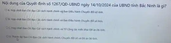 Nội dung của Quyết định số 1267/QĐ -UBND ngày 14/10/2024 của UBND tỉnh Bắc Ninh là gì?
A. Hợp nhất Ban Chỉ đạo Cải cách hành chính và Ban Điều hành Chuyển đổi số tỉnh.
B. Hợp nhất Ban Chỉ đạo Cải cách hành chính và Ban Điều hành Chuyển đổi số tỉnh.
C. Hợp nhất Ban Chỉ đạo Cải cách hành chính và Tổ Công tác triển khai Đề án 06 tỉnh.
O. Thành lập Ban Chỉ đạo Cải cách hành chính, Chuyển đổi số và Đề án 06 tỉnh.