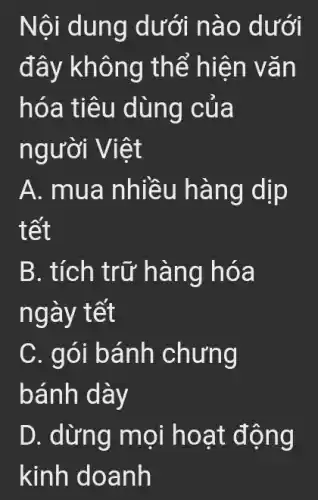 Nội dung dưới n ào dưới
đây kh ông th ể hiện v ǎn
hóa ti êu dùng của
người V iêt
A. mua nhiều hàng dịp
tết
B. tích trữ hàng hóa
ngày tết
C. gói bánh chưng
bánh dày
D. dừng mọi hoạt động