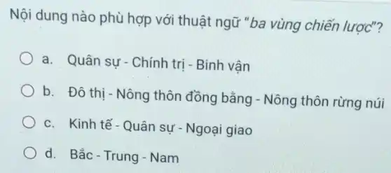 Nội dung nào phù hợp với thuật ngữ "ba vùng chiến lược"?
a. Quân sự - Chính trị - Binh vân
b. Đô thị -Nông thôn đồng bằng - Nông thôn rừng núi
c. Kinh tế- Quân sự - Ngoại giao
d. Bắc-Trung - Nam