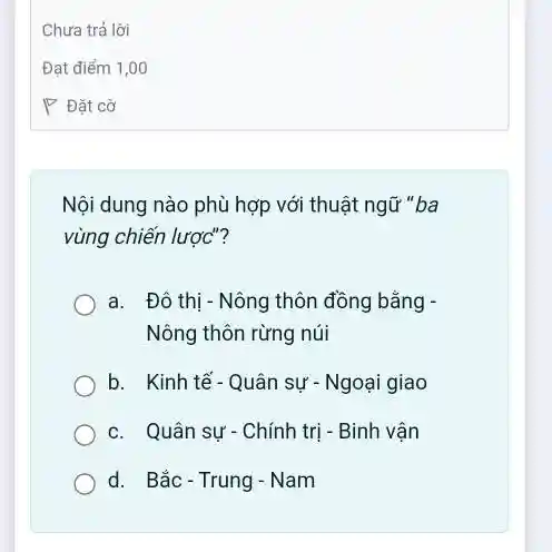 Nội dung nào phù hợp với thuật ngữ "ba
vùng chiến lược"?
a. Đô thị - Nông thôn đồng bằng -
Nông thôn rừng núi
b. Kinh tế- Quân sự - Ngoại giao
c. Quân sự - Chính trị - Binh vận
d. Bắc-Trung-Nam