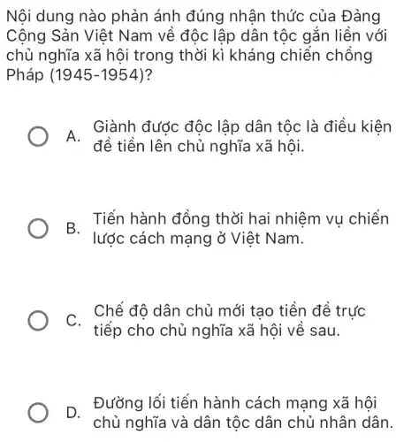 Nội dung nào phản ánh đúng nhân thức của Đảng
Cộng Sản Việt Nam về độc lập dân tộc gắn liền với
chủ nghĩa xã hội trong thời kì kháng chiến chồng
Pháp (1945-1954)
A.
đề tiền lên chủ nghĩa xã hội.
Giành đước độc lập dân tộc là điều kiện
B. Tiến hành đồng thời hai nhiệm vụ chiến
C.
tiếp cho chủ nghĩa xã hội về sau.
Chể đô dân chủ mới tao tiền đề trức
D. Đường lối tiến hành cách mạng xã hội
chủ nghĩa và dân tộc dân chủ nhân dân.