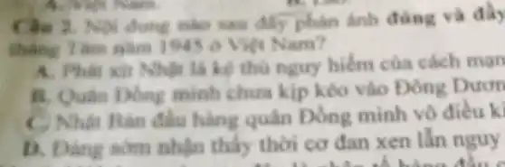 Nội dung nào sau đã phân ảnh đúng và đầy
thẳng 7 km nǎm 1945 ô Việt Nam?
A. Phât xít Nhật là kê thủ nguy hiếm của cách man
B. Quân Đông minh chura kip kéo vào Đông Duon
C. Nhật Bàn đầu hàng quân Đồng minh vô điều ki
D. Dàng som nhận thấy thời cơ đan xen lẫn nguy