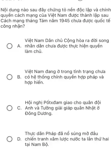 Nội dung nào sau đây chứng tỏ nền độc lập và chính
quyền cách mạng của Việt Nam đước thành lập sau
Cách mang tháng Tám nǎm 1945 chưa đước quốc tế
công nhận?
Việt Nam Dân chủ Công hòa ra đời song
A. nhân dân chưa đước thức hiện quyền
làm chủ.
Việt Nam đang ở trong tình trang chưa
B. có hệ thống chính quyền hợp pháp và
hớp hiển.
Hội nghị Pốtxđam giao cho quân đội
C. Anh và Tưởng giải giáp quân Nhật ở
Đông Dướng.
Thực dân Pháp đã nổ súng mở đâu
D. chiến tranh xâm lước nước ta lần thứ hai
tai Nam Bô.