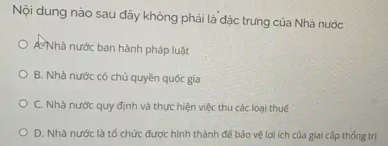 Nội dung nào sau đây không phải là đặc trưng của Nhà nước
A.Nhà nước ban hành pháp luật
B. Nhà nước có chủ quyền quốc gia
C. Nhà nước quy định và thực hiện việc thu các loại thuế
D. Nhà nước là tổ chức được hình thành để bảo vệ lợi ích của giai cấp thống trị