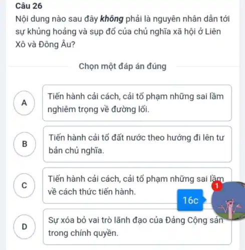 Nội dung nào sau đây không phải là nguyên nhân dẫn tới
sự khủng hoảng và sụp đổ của chủ nghĩa xã hội ở Liên
Xô và Đông Âu?
Chọn một đáp án đúng
A )
Tiến hành cải cách, cải tổ phạm những sai lầm
nghiêm trọng về đường lối.
B )
Tiến hành cải tổ đất nước theo hướng đi lên tự
bản chủ nghĩa.
C )
Tiến hành cải cách, cải tổ phạm những sai lầm
về cách thức tiến hành.
D
Sự xóa bỏ vai trò lãnh đạo của Đảng Cộng sản
16c