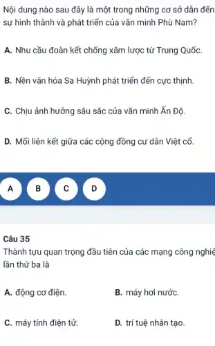 Nội dung nào sau đây là một trong những cơ sở dẫn đến
sự hình thành và phát triển của vǎn minh Phù Nam?
A. Nhu cầu đoàn kết chống xâm lược từ Trung QuốC.
B. Nền vǎn hóa Sa Huỳnh phát triển đến cực thịnh.
C. Chịu ảnh hưởng sâu sắc của vǎn minh Ấn Độ.
D. Mối liên kết giữa các cộng đồng cư dân Việt cổ.
A
B
v
v
Câu 35
Thành tựu quan trọng đầu tiên của các mạng công nghiệ
lần thứ ba là
A. động cơ điện.
B. máy hơi nướC.
C. máy tính điện tử.
D. trí tuệ nhân tạo