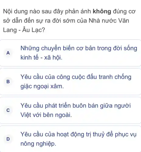 Nội dung nào sau đây phản ánh không đúng cơ
sở dẫn đến sự ra đời sớm của Nhà nước Vǎn
Lang - Âu Lạc?
A
Những chuyến biến cơ bản trong đời sống
kinh tế - xã hội.
B
Yêu cầu của công cuộc đấu tranh chống
giặc ngoại xâm.
C
Việt với bên ngoài.
Yêu cầu phát triển buôn bán giữa người
Yêu cầu của hoạt động trị thuỷ để phục vụ