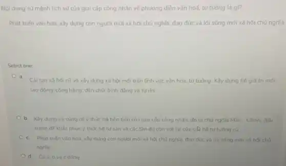 Nội dung sử mệnh tịch sử của giai cấp công nhân về phương diện vǎn hoá.tư tưởng là gì?
Phát triến vǎn hóa , xây dựng con người mới xã hội chủ nghĩa, đạo đức và lối sống mới xã hội chủ nghĩa.
Select one:
a.
Cải tạo xã hội cũ và xây dựng xã hội mới trên lĩnh vực vǎn hóa , tư tưởng. Xây dựng hệ giá trị mới:
lao động; công bằng:dân chủ; bình đẳng và tư do.
b. Xây dựng và cùng cố ý thức hệ tiên tiến của giai cấp công nhân đó là chủ nghĩa Mác - Lênin, đấu
tranh đế khắc phục ý thức hệ tư sản và các tàn dư còn sót lai của các hệ tư tưởng cũ.
c. Phát triến vǎn hóa, xây dựng con người mới xã hội chủ nghĩa, đạo đức và lối sống mới xã hội chủ
nghĩa.
d. Cảa,b và c đúng