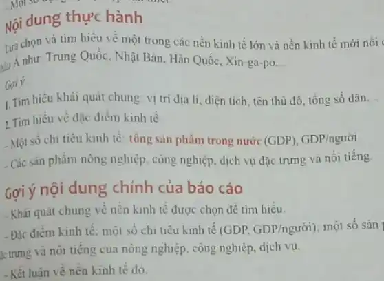 Nội dung thực hành
Lựa chọn và tìm hiểu về một trong các nền kinh tế lớn và nền kinh tê mới nôi
sau A như: Trung Quốc , Nhật Bản, Hàn Quốc Xin-ga-po __
Goi ý
1. Tim hiểu khái quát chung: vị trí địa lí, diện tích tên thủ đô, tổng số dân __
2. Tìm hiểu về đặc điểm kinh tế
- Một số chi tiêu kinh tế: tổng sàn phâm trong nước (GDP),GDP/nguacute (o)i
- Các sản phẩm nông nghiệp, công nghiệp, dịch vụ đặc trưng và nối tiếng.
Gợi ý nội dung chính của báo cáo
- Khái quát chung về nền kinh tế được chọn để tìm hiêu.
- Đặc điểm kinh tế một số chi tiêu kinh tế (GDP, GDP/nguacute (o)i) một số sản
íc trưng và nôi tiếng của nông nghiệp , công nghiệp, dịch vụ.
-Kết luận về nên kinh tê đó.