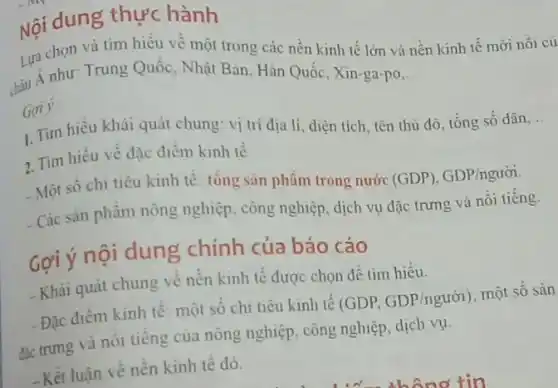 Nội dung thực hành
Lựa chọn và tìm hiểu về một trong các nền kinh tế lớn và nền kinh tê mới nôi củ
thậu Á như: Trung Quốc . Nhật Bản, Hàn Quốc ,Xin-ga-po
__
Goi y.
1. Tìm hiểu khải quát chung: vị trí địa lí, diện tích tên thủ đô, tổng số dân
__
2. Tìm hiêu về đặc điêm kinh tế
- Một số chi tiêu kinh tế: tổng sàn phẩm trong nước
(GDP), GDP/ngurioi
- Các sản phẩm nông nghiệp, công nghiệp, dịch vụ đặc trưng và nối tiếng.
Gợi ý nội dung chính của báo cáo
- Khái quát chung về nên kinh tế được chọn để tìm hiểu.
-Đặc điểm kinh tế : một số chi tiêu kinh tế (GDP. GDP/nguacute (o)i) , một số sản
đắc trưng và nối tiếng của nông nghiệp , công nghiệp, dịch vụ.
-Kết luận về nên kinh tê đó.