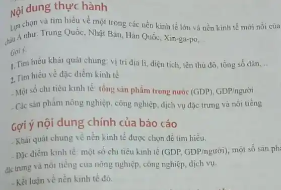 Nội dung thực hành
Lựa chọn và tìm hiểu về một trong các nền kinh tế lớn và nền kinh tế mới nỗi của
chịu Á như: Trung Quốc , Nhật Bản, Hàn Quốc ,Xin-ga-po __
Goi y.
1. Tìm hiểu khái quát chung: vị trí dịa li, diện tích , tên thủ đô, tổng số dân __
2. Tìm hiểu về đặc điểm kinh tế
Một số chi tiêu kinh tế: tổng sản phẩm trong nước (GDP),GDP/ngurgrave (o)i
- Các sản phẩm nông nghiệp, công nghiệp, dịch vụ đặc trưng và nối tiếng
Gợi ý nội dung chính của báo cáo
- Khái quát chung về nền kinh tế được chọn để tìm hiểu.
Đặc điểm kinh tế : một số chi tiêu kinh tế (GDP, GDP/nguracute (o)i) một số sản phi
đặc trưng và nôi tiếng của nông nghiệp , công nghiệp, dịch vụ.
-Kết luận về nên kinh tế đó.