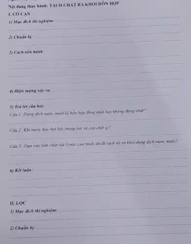 Nội dung thực hành:TÁCH CHẢT RA KHỎI HÓN HỢP
I. CO CAN
1) Mục đích thi nghiệm:
__ ......................................................................
2) Chuẩn bị:
4..........-4.are
3) Cách tiến hành:
__
....
........
...........
...........
__
4."
5) Trả lời câu hỏi:
Câu 1: Dung dịch nước muối là hỗn hợp đồng nhất hay không đồng nhất?
__
Câu 2: Khi nước bay hơi hết, trong bát sứ còn chất gì?
__
.
muối ǎn để tách nó ra khỏi dung dịch nước
__
................in
__ .
......................................................................
.................................	....
6) Kết luận: ...
.......
II. LQC
__
1) Mục đích thí nghiệm:
....reas ........1111 tter uses ttess