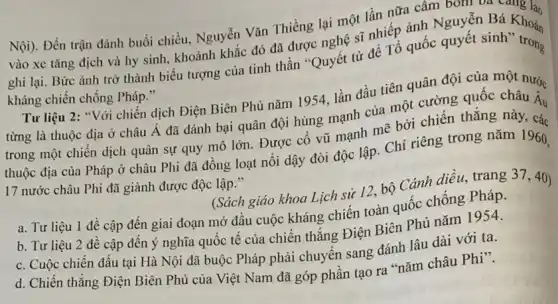 Nội). Đến trận đánh buổi chiều, Nguyễn Vǎn Thiềng lại một lần nữa câm bOIII va yang lao
vào xe tǎng địch và hy sinh, khoảnh khắc đó đã được nghệ sĩ nhiếp ảnh Nguyễn Bá Khoán
ghi lại. Bức ảnh trở thành biểu tượng của tinh thần "Quyết từ để Tổ quốc quyết sinh Khoản
kháng chiến chống Pháp."
Tư liệu 2: "Với chiến dịch Điện Biên Phủ nǎm 1954, lần đầu tiên quân đội của một nướ.
từng là thuộc địa ở châu Á đã dánh bại quân đội hùng mạnh của một cường quốc châu A.
trong một chiến dịch quân sự quy mô lớn. Được cổ vũ mạnh mẽ bởi chiến thǎng này, các
thuộc địa của Pháp ở châu Phi đã đồng loạt nồi dậy đòi độc lập. Chi riêng trong nǎm 1960,
17 nước châu Phi đã giành được độc lập."
(Sách giáo khoa Lịch sử 12, bộ Cánh diều, trang 37,40)
a. Tư liệu 1 đề cập đến giai đoạn mở đầu cuộc kháng chiến toàn quốc chống Pháp.
b. Tư liệu 2 đề cập đến ý nghĩa quốc tế của chiến thẳng Điện Biên Phủ nǎm 1954.
C. Cuộc chiến đấu tại Hà Nội đã buộc Pháp phải chuyển sang đánh lâu dài với ta.
d. Chiến thẳng Điện Biên Phủ của Việt Nam đã góp phần tạo ra "nǎm châu Phi".