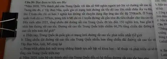 "Nǎm 2020. 75%  thành phố của Trung Quốc với dân số 500 nghìn người trở lên có đường sắt cao tốc
Trong khi đó, ở Tây Ban Nha., quốc gia có mạng lưới đường sắt tốc độ cao lớn nhất châu Âu và đứng
thứ 2 toàn cầu chỉ có hơn 3 nghìn km đường sắt chuyên dụng đáp ứng tàu tốc độ 250km/h . Ở Vương
quốc Anh chỉ có 107km , trong khi ở Mĩ chỉ có 1 tuyên đường sắt gần như đủ tiêu chuẩn cho tàu cao tốc.
Đến cuối nǎm 2021 , tổng chiều dài đường sắt của Trung Quốc đã lên đến 150 nghìn km, bao gồm 40
nhìn km đường sắt cao tốc . Đường sắt cao tốc Trung Quốc hiện chiếm 66,3%  tổng chiều dài đường sắt
cao tốc trên toàn thế giới"
a. Hiện nay , Trung Quốc là quốc gia có mạng lưới đường sǎt cao tốc phát triển nhất thế giới
b. Tổng chiều dài đường sắt cao tốc của Trung Quốc nhiều hơn tông chiều dài đường sắt cao tốc của
Tây Ban Nha., Anh, Mĩ cộng lại
c. Đoạn trích phản ánh một trong những thành tựu nổi bật về khoa học - kĩ thuật và phát triển cơ sở hạ
tầng của Trung Quốc hiện nay
d. Nǎm 2020 , toàn bộ các thành phố của Trung Quốc đều có hệ thống đường sǎt cao tốc bao nhủ
niên 1980
b. Một trơ
xã hội
c. Công c
tinh thần
d. Nền k
Câu 39
"Thắng
chống
bùng r
a. Sa
Lati