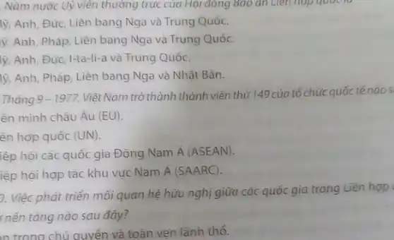 Nǎm nước Uỳ viên thường trực của Hội đông Bao an Liên hop quot to
lý, Anh, Đức, Liên bang Nga và Trung Quốc.
ý, Anh, Pháp, Liên bang Nga và Trung Quốc.
lý, Anh, Đức, I-ta -li-a và Trung Quốc.
lý, Anh, Pháp, Liên bang Nga và Nhật Bản.
Tháng 9-1977
Việt Nam trở thành thành viên thứ 149 của tổ chức quốc tếnàos
ên minh châu Âu (EU)
ên hợp quốc (UN)
iệp hội các quốc gia Đông Nam Á (ASEAN)
iệp hội hợp tác khu vực Nam
acute (A)(SAARC).
9. Việc phát triền mối quan hệ hữu nghị giữa các quốc gia trong Liên hợp
nên tảng nào sau đây?
n trong chủ quyền và toàn ven lãnh thổ.