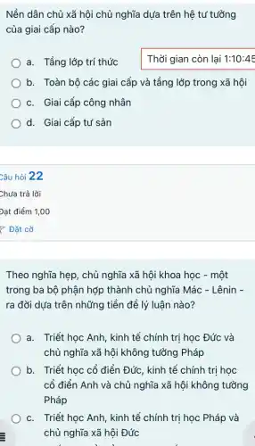 Nền dân chủ xã hội chủ nghĩa dựa trên hệ tư tưởng
của giai cấp nào?
a. Tầng lớp trí thức
Thời gian còn lại 1:10:45
b. Toàn bô các giai cấp và tầng lớp trong xã hội
c. Giai cấp công nhân
d. Giai cấp tư sản
Theo nghĩa hẹp, chủ nghĩa xã hội khoa học - một
trong ba bộ phận hợp thành chủ nghĩa Mác - Lênin -
ra đời dựa trên những tiền đề lý luận nào?
a. Triết học Anh , kinh tế chính tri học Đức và
chủ nghĩa xã hội không tưởng Pháp
b. Triết học cổ điển Đức, kinh tế chính trị học
cổ điển Anh và chủ nghĩa xã hội không tưởng
Pháp
c. Triết học Anh , kinh tế chính trị học Pháp và
chủ nghĩa xã hội Đức