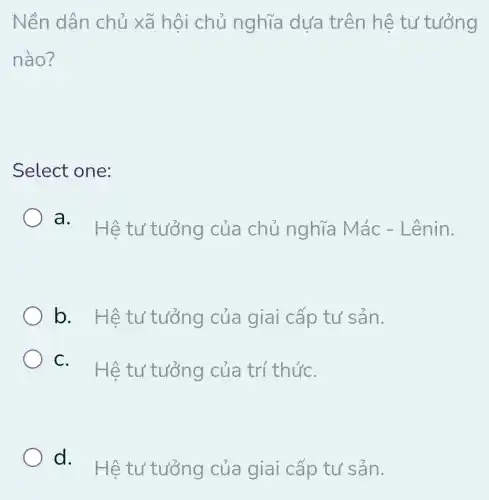 Nền dân chủ xã hội chủ nghĩa dựa trên hệ tư tưởng
nào?
Select one:
a. Hêtư tưởng của chủ nghĩa Mác -Lênin.
b. Hêtư tưởng của giai cấp tư sản.
C. Hêtư tưởng của trí thứC.
d.
Hệ tư tưởng của giai cấp tư sản.