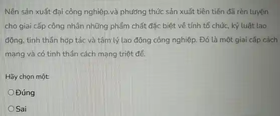 Nền sản xuất dai công nghiệp.và phương thức sản xuất tiên tiến đã rèn Luyện
cho giai cấp công nhân những phẩm chất đắc biết về tính tổ chức, kỷ luật lao
động, tính thân hợp tác và tâm Lý lao động công nghiệp. Đó là một giai cấp cách
mang và có tính thân cách mang triệt để.
Hãy chọn một
Đúng
Sai