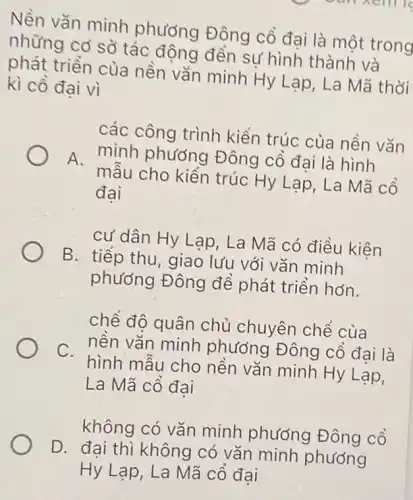 Nền vǎn minh phương Đông cổ đại là một trong
những cơ sở tác động đến sự hình thành và
phát triển của nền vǎn minh Hy Lạp, La Mã thời
kì cô đai vì
các công trình kiến trúc của nền vǎn
A.
minh phương Đông cổ đại là hình
mẫu cho kiền trúc Hy Lạp, La Mã cô
đai
cư dân Hy Lạp . La Mã có điều kiện
B. tiếp thu, giao lưu với vǎn minh
phương Đông để phát triển hơn.
chế độ quân chủ chuyên chế của
nền vǎn minh phương Đông cô đai là
C.
hình mẫu cho nền vǎn minh Hy Lạp,
La Mã cổ đại
không có vǎn minh phướng Đông cổ
D. đai thì không có vǎn minh phương
Hy Lạp, La Mã cồ đại