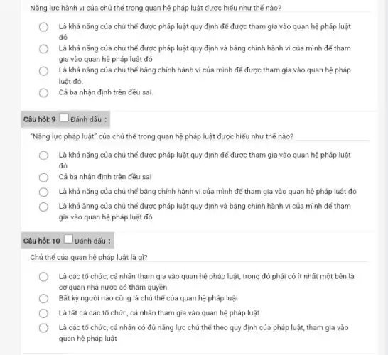 Nǎng lực hành vi của chủ thể trong quan hệ pháp luật được hiểu như thế nào?
Là khả nǎng của chủ thể được pháp luật quy định để được tham gia vào quan hệ pháp luật
đó
Là khả nǎng của chủ thể được pháp luật quy định và bằng chính hành vi của mình để tham
gia vào quan hệ pháp luật đó
Là khả nǎng của chủ thể bằng chính hành vi của mình để được tham gia vào quan hệ pháp
luật đó.
Cả ba nhận định trên đều sai.
Câu hỏi: 9 _ Đánh dấu :
"Nǎng lực pháp luật"của chủ thể trong quan hệ pháp luật được hiểu như thế nào?
Là khả nǎng của chủ thể được pháp luật quy định để được tham gia vào quan hệ pháp luật
đó
Cả ba nhận định trên đều sai
Là khả nǎng của chủ thể bǎng chính hành vi của mình để tham gia vào quan hệ pháp luật đó
Là khả ǎnng của chủ thể được pháp luật quy định và bằng chính hành vi của mình để tham
gia vào quan hệ pháp luật đó
Câu hỏi: 10 square  Đánh dấu :
Chủ thể của quan hệ pháp luật là gì?
Là các tổ chức , cá nhân tham gia vào quan hệ pháp luật, trong đó phải có ít nhất một bên là
cơ quan nhà nước có thẩm quyền
Bất kỳ người nào cũng là chủ thể của quan hệ pháp luật
Là tất cả các tổ chức, cá nhân tham gia vào quan hệ pháp luật
Là các tổ chức , cá nhân có đủ nǎng lực chủ thể theo quy định của pháp luật, tham gia vào
quan hệ pháp luật