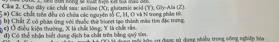 nông sẽ xuất hiện kết tủa màu đen.
Câu 2. Cho dãy các chất sau: aniline (X) glutamic acid (Y) Gly-Ala (Z)
) a) Các chất trên đều có chứa các nguyên tố C , H, O và N trong phân tử.
) b) Chất Z có phản ứng với thuốc thử biuret tạo thành màu tím đặc trưng.
0 c) Ở điều kiện thường, X là chất lỏng; Y là chất rắn.
d) Có thể nhận biết dung dịch ba chất trên bằng quỳ tím.
có 2 D.
n biết dung dịch ba chất (Y) là dung môi hữu cơ được sử dụng nhiều trong công nghiệp hóa